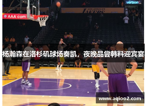 杨瀚森在洛杉矶球场奏凯，夜晚品尝韩料迎宾宴